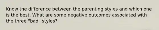 Know the difference between the parenting styles and which one is the best. What are some negative outcomes associated with the three "bad" styles?