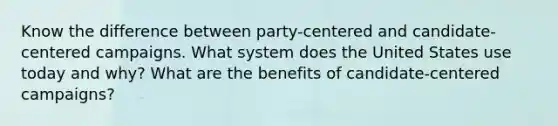 Know the difference between party-centered and candidate-centered campaigns. What system does the United States use today and why? What are the benefits of candidate-centered campaigns?