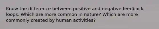 Know the difference between positive and negative feedback loops. Which are more common in nature? Which are more commonly created by human activities?