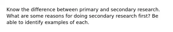 Know the difference between primary and secondary research. What are some reasons for doing secondary research first? Be able to identify examples of each.