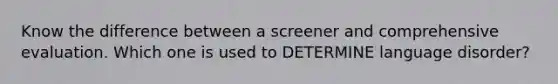 Know the difference between a screener and comprehensive evaluation. Which one is used to DETERMINE language disorder?