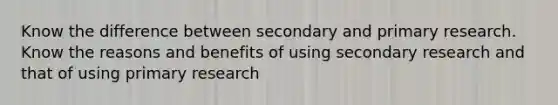 Know the difference between secondary and primary research. Know the reasons and benefits of using secondary research and that of using primary research