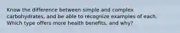 Know the difference between simple and complex carbohydrates, and be able to recognize examples of each. Which type offers more health benefits, and why?