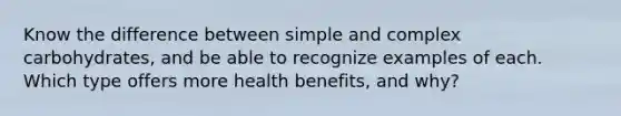 Know the difference between simple and complex carbohydrates, and be able to recognize examples of each. Which type offers more health benefits, and why?