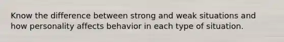 Know the difference between strong and weak situations and how personality affects behavior in each type of situation.