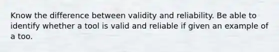 Know the difference between validity and reliability. Be able to identify whether a tool is valid and reliable if given an example of a too.