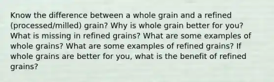 Know the difference between a whole grain and a refined (processed/milled) grain? Why is whole grain better for you? What is missing in refined grains? What are some examples of whole grains? What are some examples of refined grains? If whole grains are better for you, what is the benefit of refined grains?