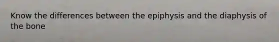 Know the differences between the epiphysis and the diaphysis of the bone