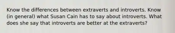 Know the differences between extraverts and introverts. Know (in general) what Susan Cain has to say about introverts. What does she say that introverts are better at the extraverts?