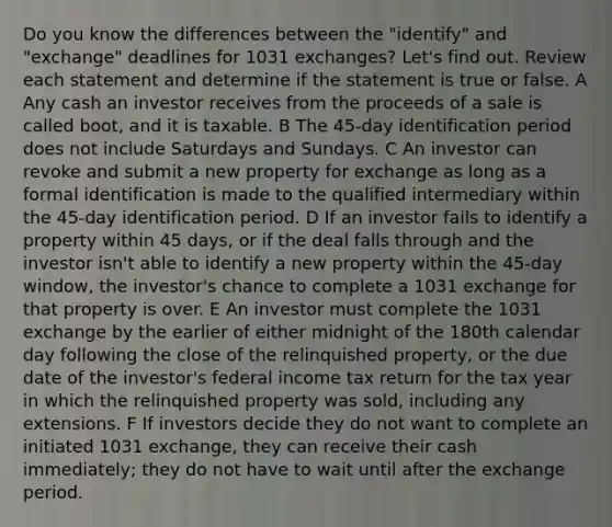 Do you know the differences between the "identify" and "exchange" deadlines for 1031 exchanges? Let's find out. Review each statement and determine if the statement is true or false. A Any cash an investor receives from the proceeds of a sale is called boot, and it is taxable. B The 45-day identification period does not include Saturdays and Sundays. C An investor can revoke and submit a new property for exchange as long as a formal identification is made to the qualified intermediary within the 45-day identification period. D If an investor fails to identify a property within 45 days, or if the deal falls through and the investor isn't able to identify a new property within the 45-day window, the investor's chance to complete a 1031 exchange for that property is over. E An investor must complete the 1031 exchange by the earlier of either midnight of the 180th calendar day following the close of the relinquished property, or the due date of the investor's federal income tax return for the tax year in which the relinquished property was sold, including any extensions. F If investors decide they do not want to complete an initiated 1031 exchange, they can receive their cash immediately; they do not have to wait until after the exchange period.