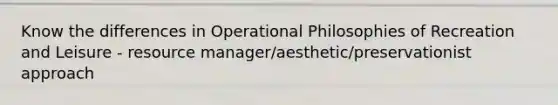 Know the differences in Operational Philosophies of Recreation and Leisure - resource manager/aesthetic/preservationist approach