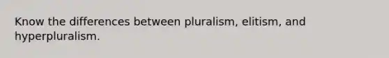 Know the differences between pluralism, elitism, and hyperpluralism.