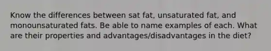 Know the differences between sat fat, unsaturated fat, and monounsaturated fats. Be able to name examples of each. What are their properties and advantages/disadvantages in the diet?