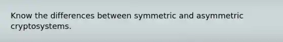 Know the differences between symmetric and asymmetric cryptosystems.