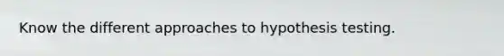 Know the different approaches to hypothesis testing.