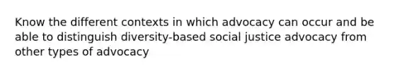 Know the different contexts in which advocacy can occur and be able to distinguish diversity-based social justice advocacy from other types of advocacy