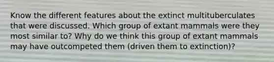 Know the different features about the extinct multituberculates that were discussed. Which group of extant mammals were they most similar to? Why do we think this group of extant mammals may have outcompeted them (driven them to extinction)?