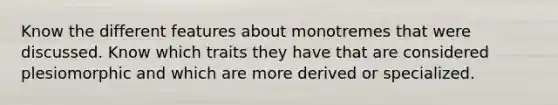 Know the different features about monotremes that were discussed. Know which traits they have that are considered plesiomorphic and which are more derived or specialized.