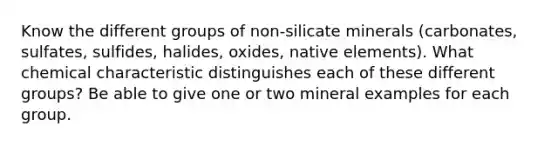 Know the different groups of non-silicate minerals (carbonates, sulfates, sulfides, halides, oxides, native elements). What chemical characteristic distinguishes each of these different groups? Be able to give one or two mineral examples for each group.