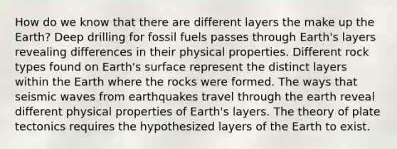 How do we know that there are different layers the make up the Earth? Deep drilling for fossil fuels passes through Earth's layers revealing differences in their physical properties. Different rock types found on Earth's surface represent the distinct layers within the Earth where the rocks were formed. The ways that seismic waves from earthquakes travel through the earth reveal different physical properties of Earth's layers. The theory of plate tectonics requires the hypothesized layers of the Earth to exist.