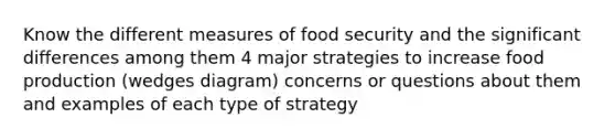 Know the different measures of food security and the significant differences among them 4 major strategies to increase food production (wedges diagram) concerns or questions about them and examples of each type of strategy