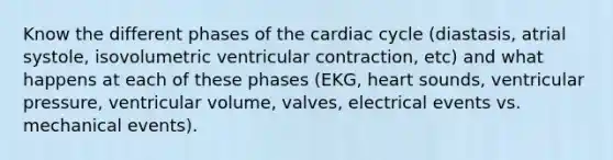 Know the different phases of the cardiac cycle (diastasis, atrial systole, isovolumetric ventricular contraction, etc) and what happens at each of these phases (EKG, heart sounds, ventricular pressure, ventricular volume, valves, electrical events vs. mechanical events).