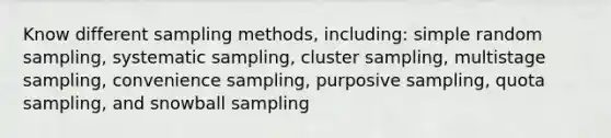 Know different sampling methods, including: simple random sampling, systematic sampling, cluster sampling, multistage sampling, convenience sampling, purposive sampling, quota sampling, and snowball sampling