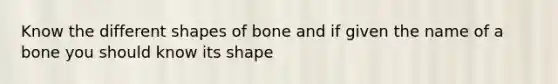 Know the different shapes of bone and if given the name of a bone you should know its shape