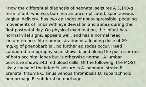 Know the differential diagnosis of neonatal seizures A 3,100-g term infant, who was born via an uncomplicated, spontaneous vaginal delivery, has two episodes of nonsuppressible, pedaling movements of limbs with eye deviation and apnea during the first postnatal day. On physical examination, the infant has normal vital signs, appears well, and has a normal head circumference. After administration of a loading dose of 20 mg/kg of phenobarbital, no further episodes occur. Head computed tomography scan shows blood along the posterior rim of both occipital lobes but is otherwise normal. A lumbar puncture shows 340 red blood cells. Of the following, the MOST likely cause of the infant's seizure is A. neonatal stroke B. prenatal trauma C. sinus venous thrombosis D. subarachnoid hemorrhage E. subdural hemorrhage