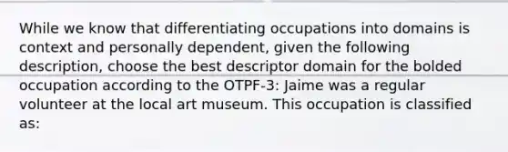 While we know that differentiating occupations into domains is context and personally dependent, given the following description, choose the best descriptor domain for the bolded occupation according to the OTPF-3: Jaime was a regular volunteer at the local art museum. This occupation is classified as: