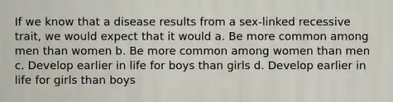 If we know that a disease results from a sex-linked recessive trait, we would expect that it would a. Be more common among men than women b. Be more common among women than men c. Develop earlier in life for boys than girls d. Develop earlier in life for girls than boys