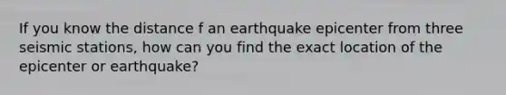 If you know the distance f an earthquake epicenter from three seismic stations, how can you find the exact location of the epicenter or earthquake?