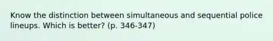 Know the distinction between simultaneous and sequential police lineups. Which is better? (p. 346-347)