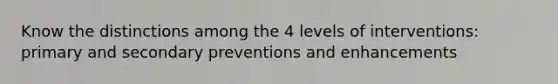 Know the distinctions among the 4 levels of interventions: primary and secondary preventions and enhancements