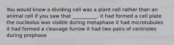 You would know a dividing cell was a plant cell rather than an animal cell if you saw that __________. it had formed a cell plate the nucleolus was visible during metaphase it had microtubules it had formed a cleavage furrow it had two pairs of centrioles during prophase