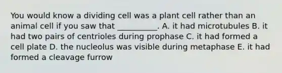 You would know a dividing cell was a plant cell rather than an animal cell if you saw that __________. A. it had microtubules B. it had two pairs of centrioles during prophase C. it had formed a cell plate D. the nucleolus was visible during metaphase E. it had formed a cleavage furrow