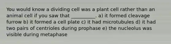 You would know a dividing cell was a plant cell rather than an animal cell if you saw that __________. a) it formed cleavage furrow b) it formed a cell plate c) it had microtubules d) it had two pairs of centrioles during prophase e) the nucleolus was visible during metaphase