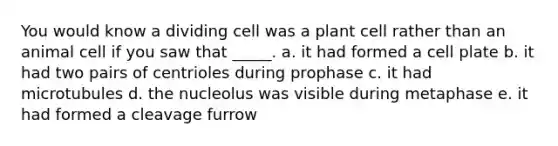 You would know a dividing cell was a plant cell rather than an animal cell if you saw that _____. a. it had formed a cell plate b. it had two pairs of centrioles during prophase c. it had microtubules d. the nucleolus was visible during metaphase e. it had formed a cleavage furrow