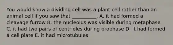 You would know a dividing cell was a plant cell rather than an animal cell if you saw that __________. A. it had formed a cleavage furrow B. the nucleolus was visible during metaphase C. it had two pairs of centrioles during prophase D. it had formed a cell plate E. it had microtubules