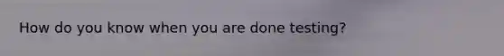 How do you know when you are done testing?