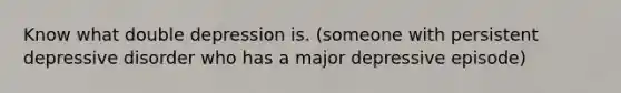 Know what double depression is. (someone with persistent depressive disorder who has a major depressive episode)