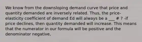 We know from the downsloping demand curve that price and quantity demanded are inversely related. Thus, the price-elasticity coefficient of demand Ed will always be a ___ # ? -if price declines, then quantity demanded will increase. This means that the numerator in our formula will be positive and the denominator negative,