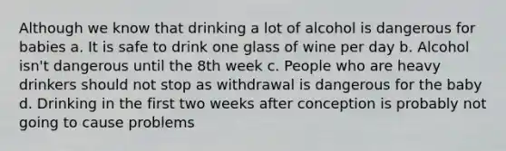 Although we know that drinking a lot of alcohol is dangerous for babies a. It is safe to drink one glass of wine per day b. Alcohol isn't dangerous until the 8th week c. People who are heavy drinkers should not stop as withdrawal is dangerous for the baby d. Drinking in the first two weeks after conception is probably not going to cause problems