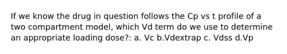 If we know the drug in question follows the Cp vs t profile of a two compartment model, which Vd term do we use to determine an appropriate loading dose?: a. Vc b.Vdextrap c. Vdss d.Vp