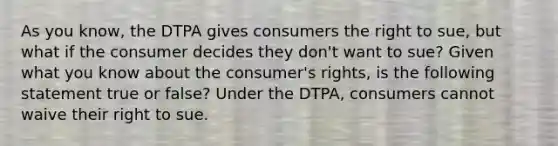 As you know, the DTPA gives consumers the right to sue, but what if the consumer decides they don't want to sue? Given what you know about the consumer's rights, is the following statement true or false? Under the DTPA, consumers cannot waive their right to sue.