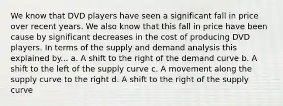 We know that DVD players have seen a significant fall in price over recent years. We also know that this fall in price have been cause by significant decreases in the cost of producing DVD players. In terms of the supply and demand analysis this explained by... a. A shift to the right of the demand curve b. A shift to the left of the supply curve c. A movement along the supply curve to the right d. A shift to the right of the supply curve