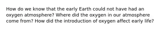 How do we know that the early Earth could not have had an oxygen atmosphere? Where did the oxygen in our atmosphere come from? How did the introduction of oxygen affect early life?