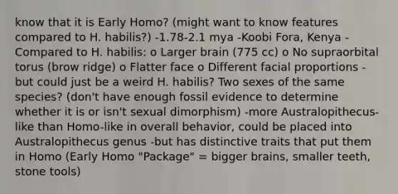 know that it is Early Homo? (might want to know features compared to H. habilis?) -1.78-2.1 mya -Koobi Fora, Kenya -Compared to H. habilis: o Larger brain (775 cc) o No supraorbital torus (brow ridge) o Flatter face o Different facial proportions -but could just be a weird H. habilis? Two sexes of the same species? (don't have enough fossil evidence to determine whether it is or isn't sexual dimorphism) -more Australopithecus-like than Homo-like in overall behavior, could be placed into Australopithecus genus -but has distinctive traits that put them in Homo (Early Homo "Package" = bigger brains, smaller teeth, stone tools)