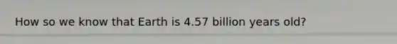 How so we know that Earth is 4.57 billion years old?