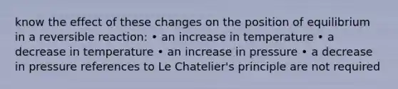 know the effect of these changes on the position of equilibrium in a reversible reaction: • an increase in temperature • a decrease in temperature • an increase in pressure • a decrease in pressure references to <a href='https://www.questionai.com/knowledge/kT1zAkQDuo-le-chateliers-principle' class='anchor-knowledge'>le chatelier's principle</a> are not required